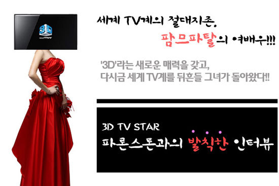 세계 TV계의 절대지존. 팜므파탈의 여배우!!! '3d'라는 새로운 매력을 갖고, 다시금 세계TV계를 뒤흔들 그녀가 돌아왔다!! 3D TV STAR파론스톤과의 발칙한 인터뷰