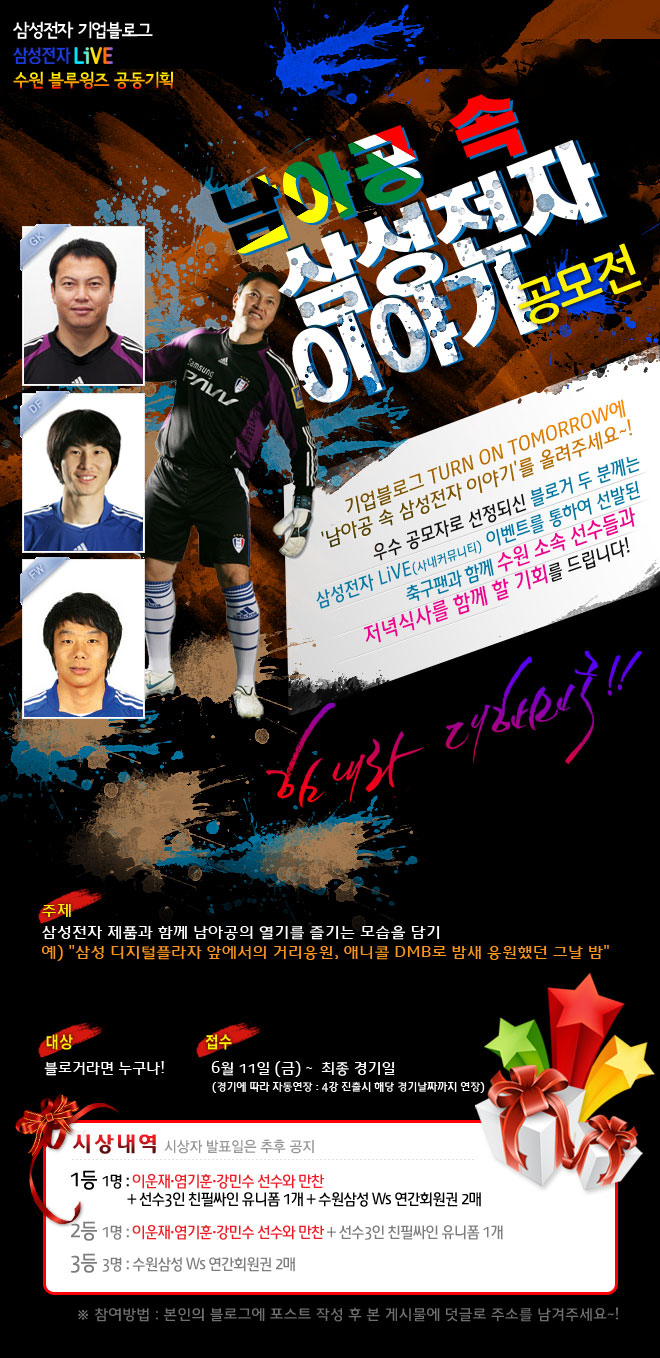 삼성전자 기업블로그 삼성전자 LiVE 수원 블루윙즈 공동기획, 남아공 속 삼성전자 이야기 공모전, 기업블로그 Turn on Tomorrow에 남아공 속 삼성전자 이야기를 올려주세요~! 우수 공모자로 선정되신 블로거 두 분 께는 삼성전자 LiVE 이벤트를 통하여 선발된 축구팬과 함께 수원 소속 선수들과 저녁식사를 함께 할 기회를 드립니다! 힘내라 대한민국! 주제 삼성전자 제품과 함께 남아공의 열기를 즐기는 모습을 담기, 대상 블로거라면 누구나, 접수 6월 11일 금요일 부터 최종 경기일 까지