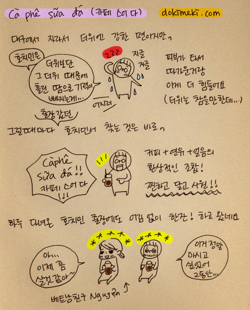 대구에서 자라서 더위에 강한 편이지만, 피부가 타서 따가운거랑 이게 더 힘들어요(더위는 참을만한데..), 호치민은 더위보단 그 더위 때문에 흘린 땀으로 기력이 빠지는게..., 그럴때마다 출장갔던 호치민서 찾는 것은 바로, 카페스어다!!, 커피+연유+얼음의 환상적인 조합! 찐하고 달고 시원!!, 하루 다녀온 호치민 출장에도 어림없이 한잔! 하고 왔네요, 아 이제 좀 살것 같아~, 이거 정말 마시고 싶었어 그동안...