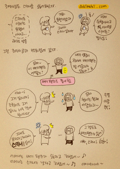 조여사님은 스키니를 싫어하신다. 스키니도 이제는 유행이 아니고... 거봐 유행지났대. 그니까 스키니 입지마, 이제 유행하니고 기본 아이템이거든? 그런 조여사님과 백화점에 갔다. 엄마 이 배기팬즈 어떻노? 내가 엉덩이 작아서 배기팬츠 잘 어울리지 않나?ㅎ 야야 그거 입지마 조권이도 그거 입으니 너무 작아 보이더라, 엄마 권이는 원래 아담하긔.... 그래도 입지마! 차라리 스키니를 입어! 그정도로 배기 팬츠가 싫어? 아싸, 스키니! 어머니는 배기 팬츠가 싫다고 하셨어~ 어머니는 스키니가 낫다고 하셨어~ 야이야이야~