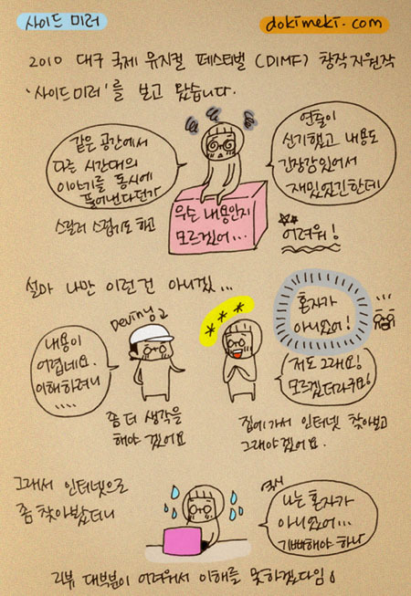 사이드미러, 2010 대구 국제 뮤지컬 페스티벌 창작지원작 사이드미러를 보고 왔습니다. 같은공간에서 다른 시간대의 이야기를 동시에 풀어낸다던가 연출이 신기했고 내용도 긴장감 있어서 재밌었긴 한데 어려워!! 설마 나만 이런건 아니겠... 내용이 어렵네요. 이해 하려니... 혼자가 아니었어! 저도 그래요! 모르겠더라구요! 좀더 생각을 해야 겠어요. 집에가서 인터넷 찾아보고 그래야겠어요. 그래서 인터넷으로 좀 찾아봤더니 역시 나는 혼자가 아니었어.. 기뻐해야 하나. 리뷰 대부분이 어려워서 이해를 못하겠다임