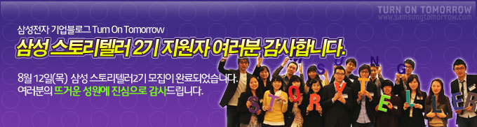 삼성전자 기업블로그 Turn on Tomorrow 삼성 스토리텔러 2기 지원자 여러분 감사합니다. 8월 12일 (목) 삼성 스토리 텔러2기 모집이 완료되었습니다. 여러분의 뜨거운 성원에 진심으로 감사드립니다.