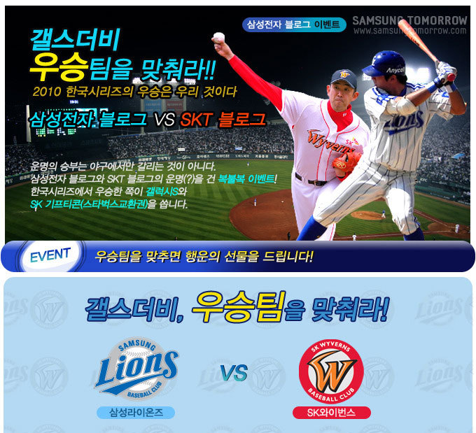 갤스더비 우승팀을 맞춰라!! 2010 한국 시리즈의 우승은 우리 것이다 삼성전자 블로그 VS skt 블로그 운명의 승부는 야구에서만 갈리는 것이 아니다. 삼성전자 블로그와 skt 블로그의 운명(?)을 건 복불복 이벤트! 한국시리즈에서 우승한 쪽이 갤럭시s와 sk 기프티콘(스타벅스 교환권)을 쏩니다., EVENT 우승팀을 맞추면 행운의 선물을 드립니다!, 갤스더비, 우승팀을 맞춰라! LIONS삼성라이온즈 VS SK와이번스