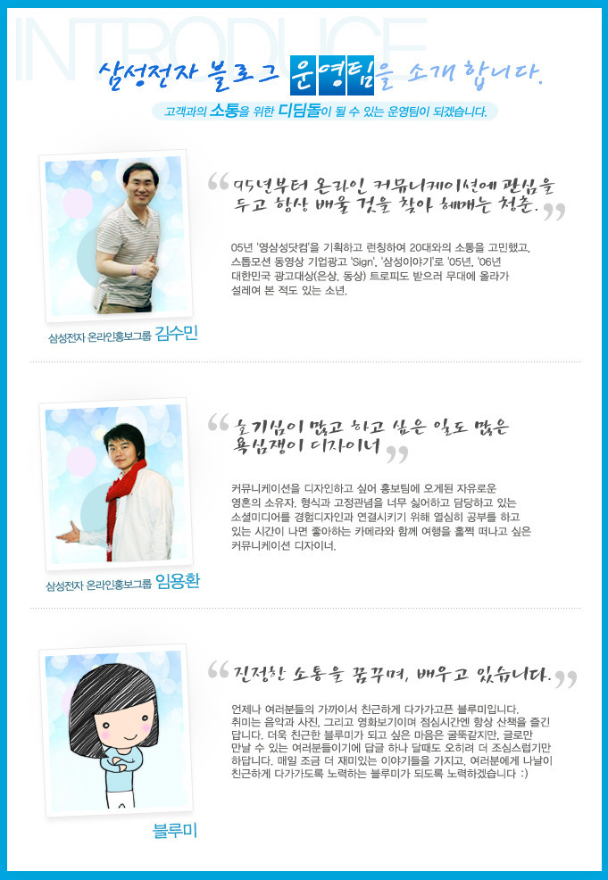 삼성전자 블로그 운영팀을 소개합니다. 고객과의 소통을 위한 디딤돌이 될 수 있는 운영팀이 되겠습니다. 삼성전자 온라인 홍보 그룹 김수민, 95년부터 온라인 커뮤니케이션에 관심을 두고 항상 배울 것을 찾아 헤매는 청춘, 삼성전자 온라인홍보그룹 임용한 호기심이 많고 하고싶은 일도 많은 욕심쟁이 디자이너, 블루미 진정한 소통을 꿈꾸며 배우고 있습니다