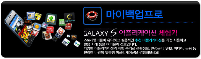 마이백업프로 GALAXY S 어플리케이션 체험기, 스토리 텔러들이 유익하고 실용적인 추천 어플리케이션을 직접 사용하고 활용사례등을 여러분께 선보입니다. 다양한 어플리케이션의 체험 수기로 생활정보, 일정관리, SNS, 미디어, 금융 등 편리한 나만의 맞춤형 어플리케이션을 경험해보세요!