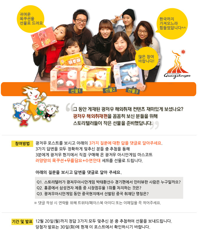 귀여운 목쿠션을 선물로 드려요, 한국까지 가져오느라 힘들었답니다^^, 많은 참여 바랍니다!, 그 동안 게재된 광저우 해외취재 컨텐츠 재미있게 보셨나요? 광저우 해외취재편을 꼼꼼히 보신 분들을 위해 스토리텔러들이 작은 선물을 준비했답니다. 광저우 포스트를 보시고 아래의 3가지 질문에 대한 답을 댓글로 달아주세요. 3가지 답변을 모두 정확하게 맞추신 분들 중 추첨을 통해 3분에게 광저우 현지에서 직접 구매해 온 광저우 아시안 게임 마스코트 러양양의 목쿠션+무릎담요+수면안대 세트를 선물로 드립니다. 아래의 질문을 보시고 답변을 댓글로 달아주세요.