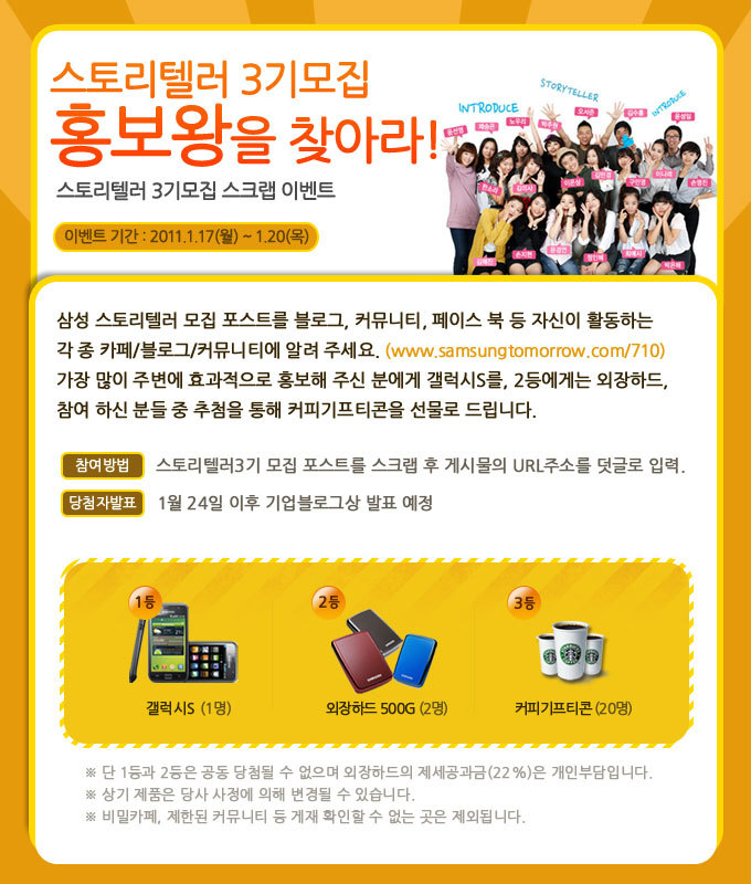 스토리텔러 3기 모집 홍보왕을 찾아라! 스토리텔러 3기모집 스크랩 이벤트, 삼성 스토리텔러 모집 포스트를 블로그, 커뮤니티, 페이스북 등 사진이 활동하는 각종 카페.블로그.커뮤니티에 알려주세요. 가장 만힝 주변에 효과적으로 홍보해 주신 분에게 갤럭시 S를 2등에게는 외장하드, 참여하신 분들 중 추첨을 통해 커피 기프티콘을 선물로 드립니다
