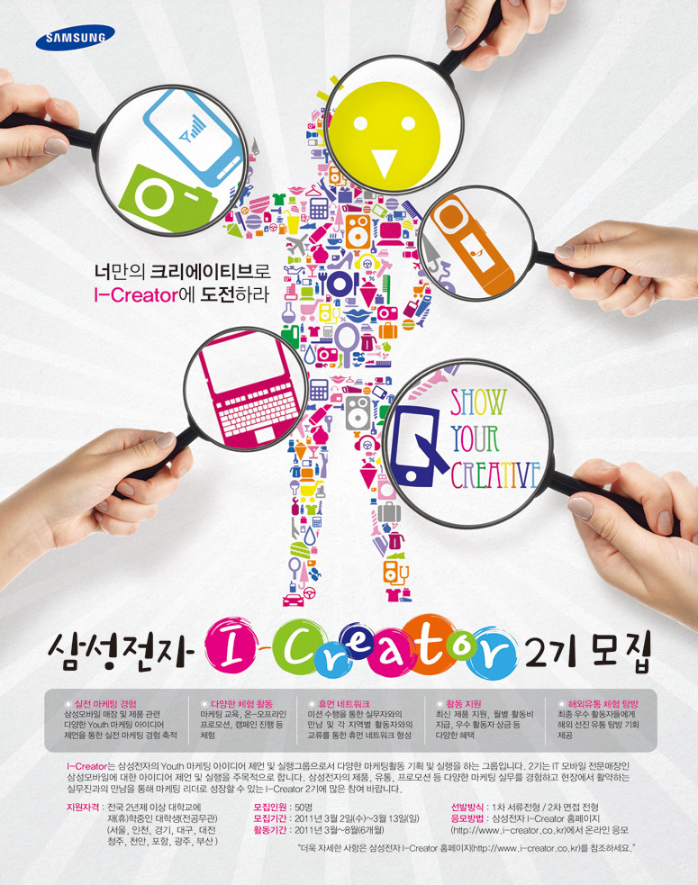 삼성전자 i-creator 2기 모집. 실전마케팅 경험 다양한 체험활동 휴면네트워크 활동지원 해외유동 체험 탐방, 아이크리에이터는 삼성전자의 유스 마케팅 아이디어 제안 및 실행 그룹으로서 다양한 마케팅 활동 기획 실행을 하는 그룹입니다. 2기는 IT모바일 전문매장인 삼성 모바일에 대한 아이디어 제언 및 실행을 주목적으로 합니다. 삼성전자의 제품, 유통, 프로모션 등 다양한 마케팅 실무를 경험하고 현장에서 활약하는 실무진과의 만남을 통해 마케팅 리더로 성장할 수 있는 I creator 2기에 많은 참여 바랍니다.