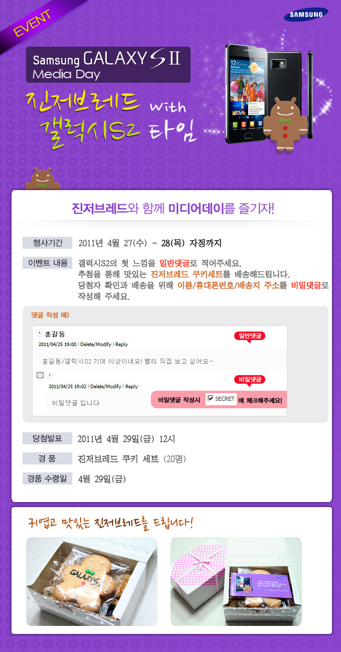 Samsung GALAXY S 2 Media Day 진저브레드 with 갤럭시 S2타임 진저브레드와 함께 미디어데이를 즐기자! 2011년 4월 27(수) ~28(목) 자정까지 갤럭시 s2의 첫느낌을 일반댓글로 적어주세요. 추첨을 통해 맛있는 진저브레드 쿠기세트를 배송해 드립니다. 당첨자 확인과 배송을 위해 이름/휴대폰번호/배송지 주소를 비밀댓글로 작성해 주세요. 귀엽고 맛있는 진저브레드를 드립니다!
