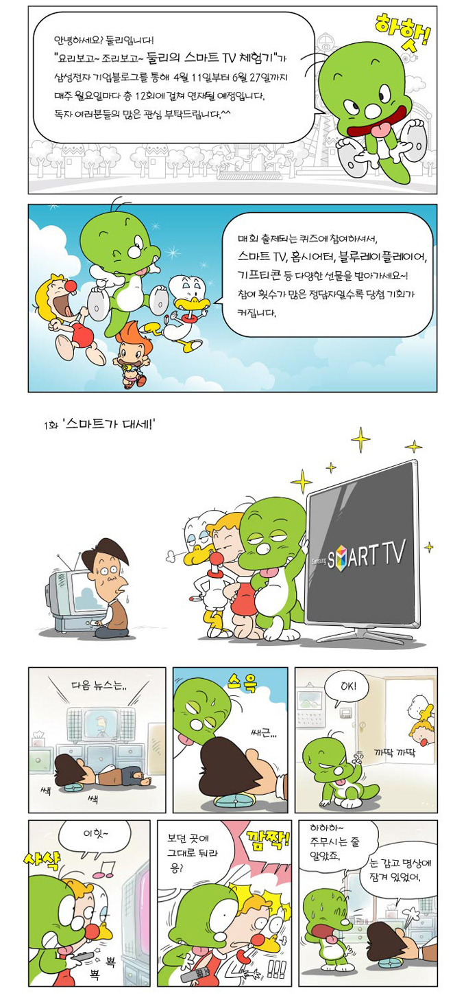 안녕하세요? 둘리입니다! 요리보고~ 조리보고~ 둘리의 스마트tv 체험기가 삼성전자 기업블로그를 통해 4월 11일 부터 6월 27일 까지 매주 월요일마다 총 12회 걸쳐 연재될 예정입니다. 독자여러분들의 많은 관심 부탁드립니다^^ 매회 출제되는 퀴즈에 참여하셔서, 스마트티비 홈시어터 블루레이플레이어 기프티콘 등 다양한 선물을 받아가세요~ 참여횟수가 많은 정답자일수록 당첨 기회가 커집니다 다음 뉴스는 스윽 쌔근 오케이! 이힛 보던 고셍 그래도 둬라 응? 깜짝! 하하ㅏ 주무시는 줄 알았죠. 눈 감고 명상에 잠겨있었어