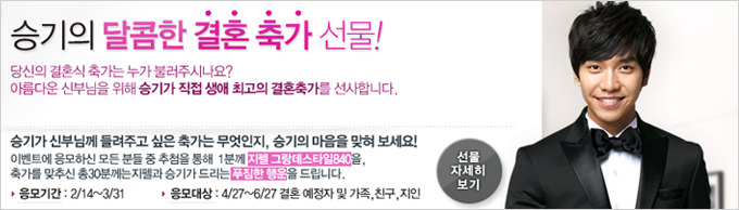 승기의 달콤한 결혼 축가 선물! 당신의 결혼식 축가는 누가 불러주시나요? 아름다운 신부님을 위해 승기가 직접 생애 최고의 결혼축가를 선사합니다. 승기가 신부님께 들려주고 싶은 축가는 무엇인지, 승기의 마음을 맟혀 보세요! 이벤트에 응모하신 모든 분들 중 추첨을 통해 1분께 지펠 그랑데스타일 840을, 축가를 맞추신 총30분께는 지펠과 승기가 드리는 푸짐한 행운을 드립니다. 응모기간 : 2/14~3/31 응모대상 : 4/27~6/27 결혼 예정자 및 가족, 친구, 지인