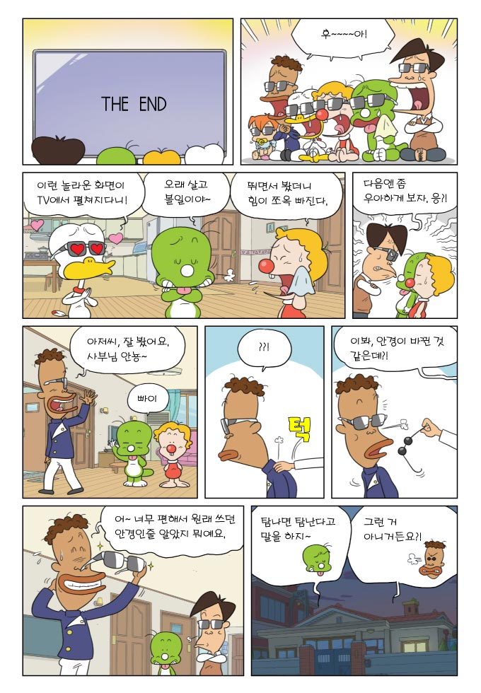 THE END , 후~~~아!, 이런 놀라운 화면이 tv에서 펼쳐지다니!, 오래 살고 볼일이야~, 뛰면서 봤더니 힘이 쪼옥 빠진다., 다음엔 좀 우아하게 보자, 응?!, 아저씨, 잘 봤어요. 사부님 안뇽~, 빠이, ???, 이봐, 안경이 바뀐 것 같은데?!, 어~ 너무 편해서 원래 쓰던 안경인줄 알았지 뭐예요., 탐나면 탐난다고 말을 하지~ 그런 거 아니거든요?!, 