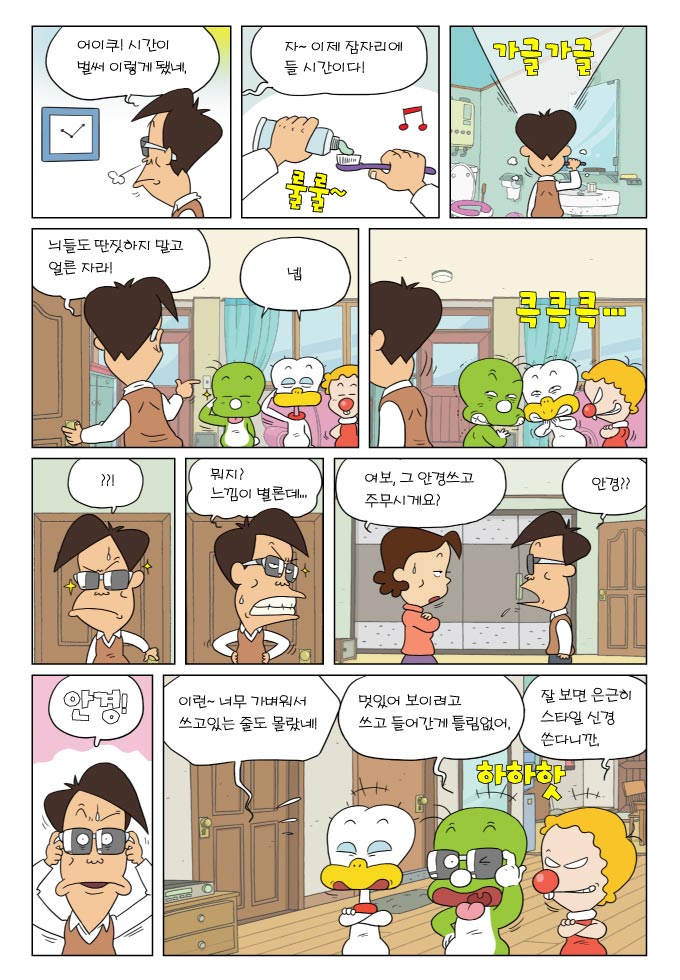 어이쿠! 시간이 벌써 이렇게 됐네, 자~이제 잠자리에 들 시간이다!, 가글가글, 늬들도 딴짓하지 말고 얼른 자라!, 넵, 크킄킄..., ??!, 뭐지? 느낌이 별론데..., 여보, 그 안경쓰고 주무시게요?, 안경??, 안경!, 이런~너무 가벼워서 쓰고있는 줄도 몰랐네, 멋있어 보이려고 쓰고 들러간게 틀림없어, 잘 보면 은근히 스타일 신경 쓴다니깐., 
