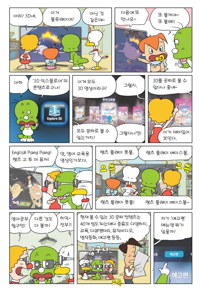 어라?3D 네, 이거 블루레이야?, 아닌 것 같은데~, 다음에 또 만나요~, 또 볼꺼야~또볼래!, 아하 3D익스플로어의 콘텐츠로구나!, 이게 모두 3D영상이라구?, 그렇지, 모두 공짜로 볼 수 있는거지?, 그렇다니깐!, 3D를 공짜로 볼 수 있다니 좋네~, 이거 재미있어 보인다., ENGLISH PANG PANG! , 렛츠 고 투더 퓨처! , 앗, 영어 교육용 영상인가보다, 렛츠 플레이 풋볼, 렛츠 플레이 베이스볼, 영어공부쉽구만!, 다른 것도 다볼까?, 히익~ 전부?!, 현재 볼 수 있는 3D 공짜 컨텐츠는 40개 정도 되는데다 종류도 다양하지. 교육, 다큐멘터리, 뮤직비디오, 명작동화, 예고편 등등.., 저기 예고편 메뉴엔 뭐가 있을까?