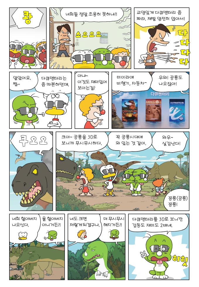쾅, 너희들 정말 조용히 못하냐?!, 교양이게 다큐멘터리 좀 봐라, 제발 얌전히 앉아서!, 알았어요 쩝... ,다큐멘터리는 좀 따분하던데, 아냐 이것도 재미이써 보이는걸? , 미이라에 비행기 자동차~, 우와 공룡도 나오잖아!, 쿠오오, 크아~ 공룡을 3D로 보니까 무시무시하다., 꼭 공룡시대에 와 있는 것 같아, 와우 실감난다, 꽁룡 꽁룡!, 너희 할아버지 나오신다., 울 할아버지 아니거든?!, 너도 크면 저렇게 되겠구나, 더 무시무시해지거든?!, 다큐멘터리를 3D로 보니깐 감동도 재미도 2배네.