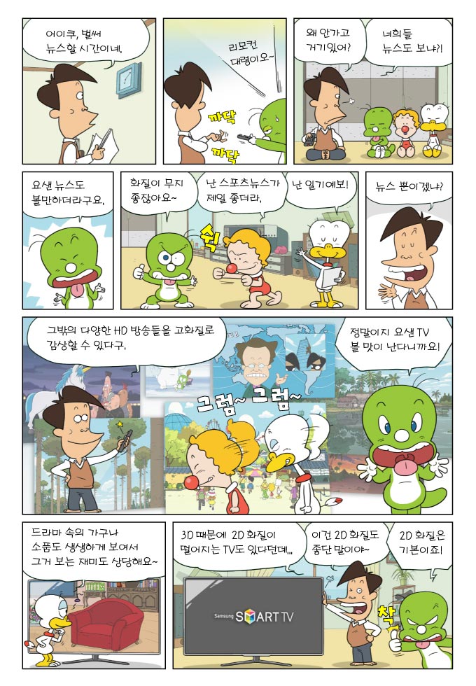 어이쿠, 벌써 뉴스할 시간이네, 리모컨 대령이오~, 왜 안가고 거기있어? 너희들 뉴스도 보냐?!, 요샌 뉴스도 볼만하더라구요., 화질이 무지 좋잖아요~, 난 스포츠 뉴스가 제일 좋더라, 난 일기예보!, 뉴스 뿐이겠냐?, 그빡의 다양한 HD 방송들을 고화질로 감상할 수 있다구, 정말이지 요샌 TV 볼맛이 난다니까요! 드라마 속의 가구나 소품도 생생하게 보여서 그거 보는 재미도 상당해요~ 3D때문에 2D화질이 떨어지는 TV도 있다던데..., 이건 2D화질도 좋단 말이야~ ,2D화질은 기본이죠!
