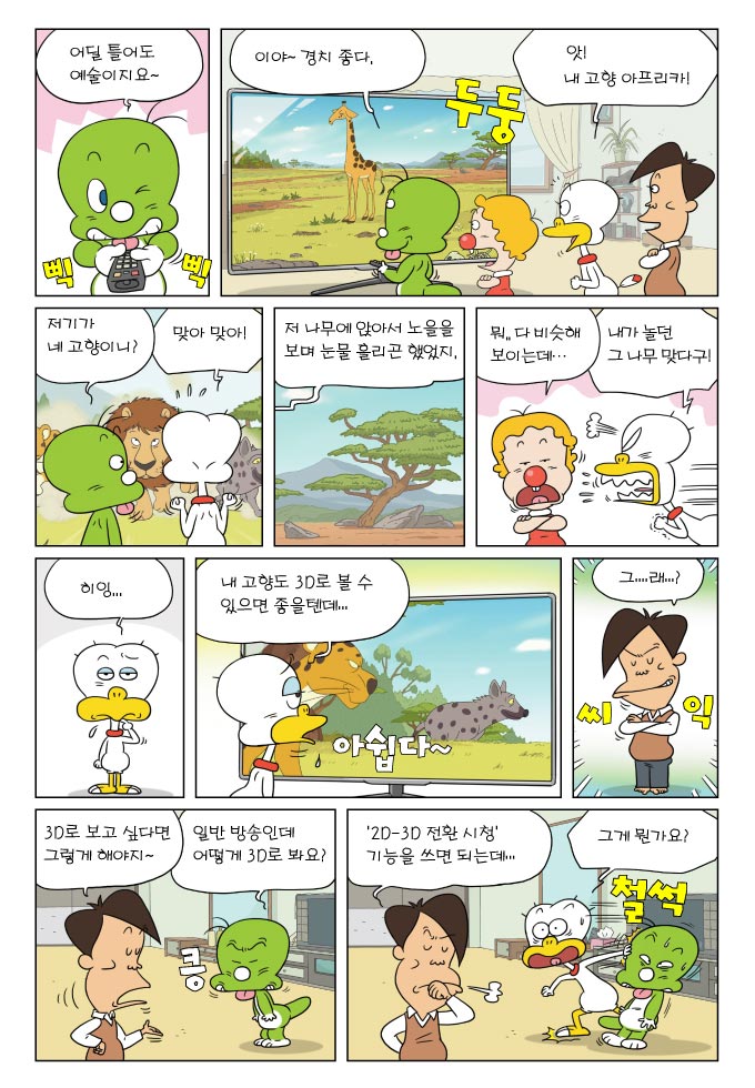 어딜 틀어도 예술이지요~, 이야~경치 좋다, 앗! 내 고향 아프리카!, 저기가 네 고향이니?, 맞아 맞아, 저 나무에 앉아서 노을을 보며 눈물 흘리곤 했었지, 뭐..다 비슷해 보이는데..., 내가 놀던 그 나무 맞다구!, 히잉..., 내 고향도 3D로 볼 수 있으면 좋을 텐데..., 그...래...?, 3D로 보고 싶다면 그렇게 해야지~, 일반 방송인데 어떻게 3D로 봐요? , 2D-3D 전환시청 기능을 쓰면 되는데..., 그게 뭔가요?