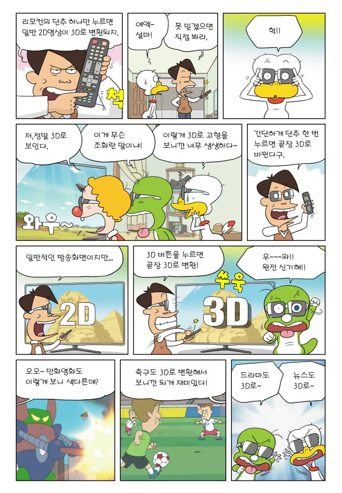 리모컨의 단추 하나만 누르면 일반 2D영상이 3D로 변환되지, 에엑~ 설마!, 못 믿겠으면 직접 봐라, 헉!!, 저, 정말 3D로 보인다., 이게 무슨 조화란 말이냐!, 이렇게 3D로 고향을 보니깐 너무 생생하다~, 간단하게 단추 한 번 누르면 곧장 3D로 바뀐다구., 일반적인 방송화면이지만..., 3D 버튼을 누르면 곧장 3D로 변환!, 우와 완전신기해!, 오오 만화영화도 이렇게 보니 색다른데?, 축구도 3D로 변환해서 보니깐 되게 재미있다 , 드라마도 3D로, 뉴스도 3D로 