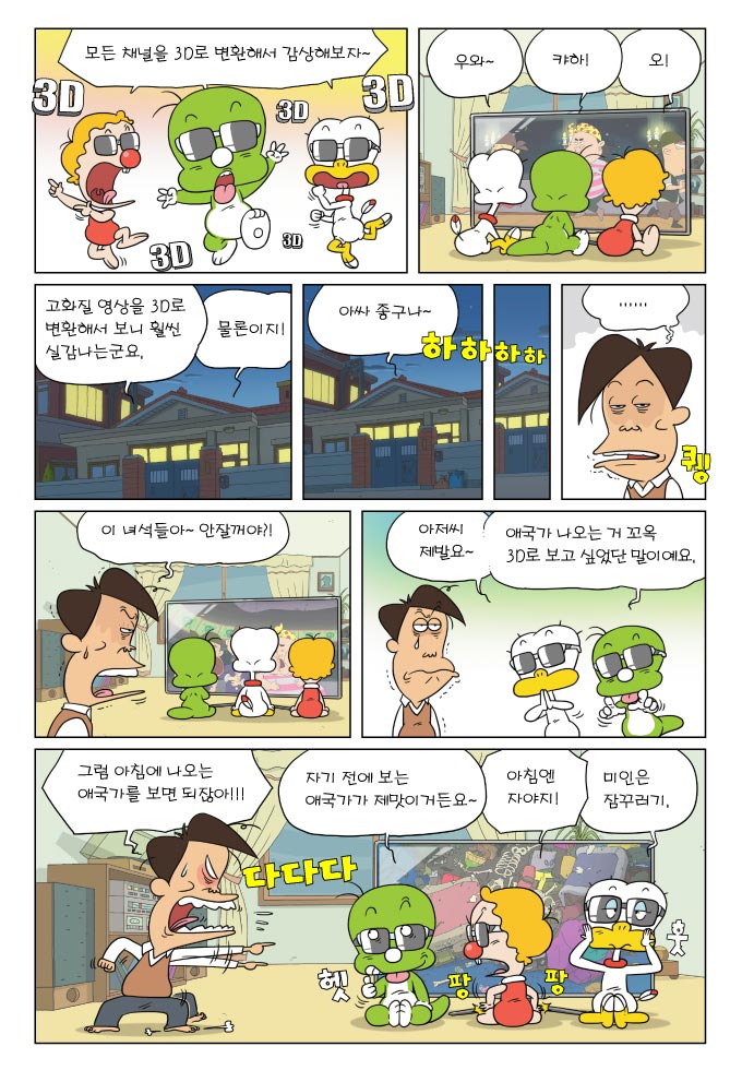 모든 채널을 3D로 변환해서 감상해보자~, 우와 ,캬하!, 오!, 고화질 영상을 3D로 변환해서 보니 훨씬 실감나는 군오, 물론이지!, 아싸 좋구나~, ...., 이 녀석들아~ 안잘꺼야?!, 아저씨 제발요~, 애국가 나오는 거 꼬옥 3D로 보고 싶었단 말이예요., 그럼 아침에 나오는 애국가를 보면 되잖아!!!, 자기 전에 보는 애국가가 제맛이거든요~, 아침엔 자야지!, 미인은 잠꾸러기