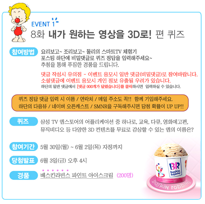 EVENT 1 8화 내가 원하는 영상을 3D로! 편 퀴즈 요리보고 조리보고 둘리의 스마트 TV체험기 포스팅 하단에 비밀댓글로 퀴즈 정답을 입력해주세요~ 추첨을 통해 푸짐한 경품을 드립니다. 댓글 작성시 유의점 - 이벤트 응모시 일반 댓글로 참여바랍니다. 소셜댓글에 이벤트 응모시 개인 정보 유출될 우려가 있습니다. 하단의 일반 댓글에서 [댓글 000개가 달렸습니다]를 클릭하시면 입력하실 수 있습니다.