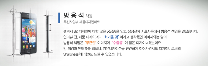 방용석 책임 무선사업부 제품디자인파트 갤럭시s2 디자인에 많은 궁금증을 안고 삼성전자 서초사옥에서 방용석 책임을 만났습니다. 인터뷰전, 제품 디자이너라 차가울 것 이라고 생각했던 이미지와는 달리, 방용석 책임은 푸근한 이미지에 수줍음이 많은 디자이너였는데요. 방 책임과 인터뷰를 해보니, 커뮤니케이션을 편안하게 이어가면서도 디자이너 로써의 예리함도 느낄 수 있었습니다.