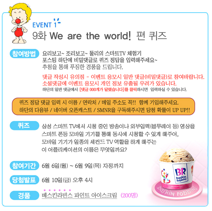 EVENT 1 9화 We are the world! 편 퀴즈 참여방법 요리보고 조리보고 둘리의 스마트 tv체험기 포스팅 하단에 비밀댓글로 퀴즈 정답을 입력해주세요~ 추첨을 통해 푸짐한 경품을 드립니다. 댓글 작성시 유의점- 이벤트 응모시 일반 댓글로 참여바랍니다. 소셜댓글에 이벤트 응모시 개인정보 유출될 우려가 있습니다. 하단의 일반 댓글에서 [댓글000개가 달렸습니다]를 클릭하시면 입력하실 수 있습니다. 