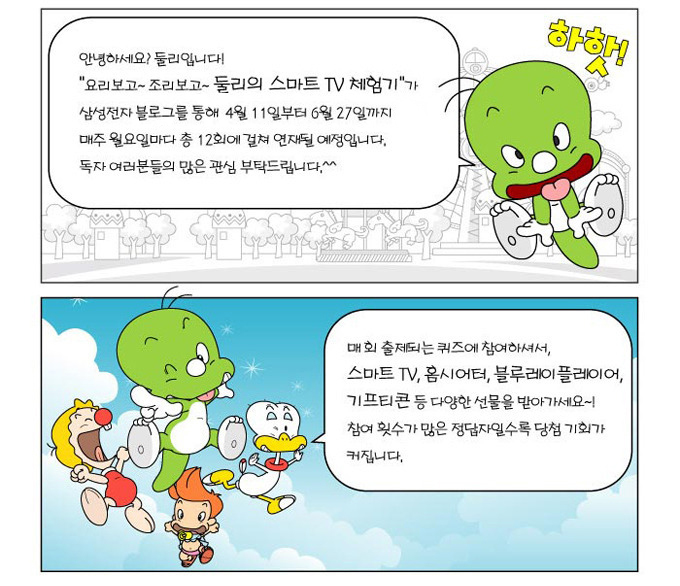 안녕하세요? 둘리입니다! "요리보고~조리보고~둘리의 스마트TV체험기"가 삼성전자 블로그를 통해 4월11일부터 6월 27일까지 매주 월요일마다 총 12회에 걸쳐 연재될 예정입니다. 독자 여러분들의 많은 관심 부탁드립니다.^^, 매회 출제되는 퀴즈에 참여하셔서 스마트TV, 홈시어터, 블루레이플레이어, 기프티콘 등 다양한 선물을 받아가세요~! 참여 횟수가 많은 정답자일수록 당첨 기회가 커집니다.