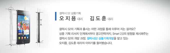 갤럭시 S2 상품기획 오지용 대리 김도훈 대리 갤럭시 S2 의 기획과 출시는 어떤 과정을 통해 이루어 지는 걸까요? 상품 기획 리서치 단계에서 부터 광고전략까지 Smart 2.0 방향을 제시해주는 갤럭시 S2의 개발 과정, 갤러기S2 상품기획개발을 맡고 있는 오지용, 김도훈 대리의 이야기를 들어봤습니다.