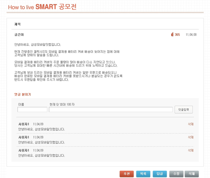 How to live SMART 공모전/ 안녕하세요. 삼성모바일닷컴입니다. 현재 진행중인 갤럭시S의 모바일 결제용 배터리 커버 배송이 늦어지는 점에 대해 고객님께 양해의 말씀을 드립니다. 모바일 결제용 배터리 커버의 주문 물량이 많아 배송이 다소 지연되고 있으나, 당사는 고객님께 최대한 빠른 시간내에 배송해 드리기 위해 노력하고 있습니다. 고객님께 보내 드리는 모바일 결제용 배터리 커버는 일반 우편으로 배송되오니 배송이 완료된 모바일 결제용 배터리 커버를 못받으시거나 분실되는 경우가 없도록 반드시 우편함을 확인해 주시기 바랍니다. 사용자1 11/04/09 안녕하세요. 삼성모바일닷컴입니다.