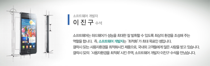 소프트웨어 개발자 이진구 수석, 소프트웨어 하드웨어가 성능을 최대한 잘 발휘할 수 있도록 최상의 환경을 조성해 주는 역할을 합니다. 즉, 소프트웨어 개발자는 최적화가 최대 목표인 셈입니다. 갤럭시S2는 사용자 환경을 최적화 시킨 제품으로 국내외 고객들에게 많은 사람을 받고 있습니다. 갤럭시s2 사용자환경을 최적화 시킨 주역, 소프트웨어 개발자 이진구 수석을 만났습니다.