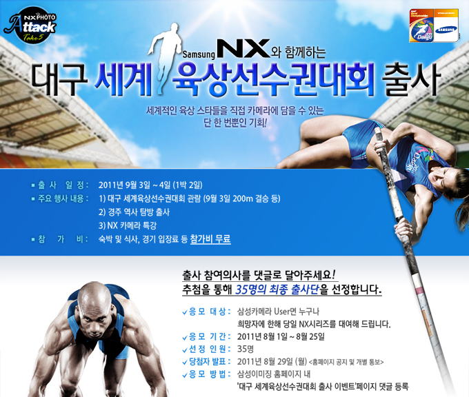 samsung NX와 함께하는 대구 세계 육상선수권대회 출사 세계적인 육상 스타들을 직접 카메라에 담을 수 있는 단 한번뿐인 기회! 출사일정 2011 3월 2일 ~ 4일 주요행사내용 대구 세계육상선수권 대회 관람 경주역사탐방 출 NX카메라 특강, 참가비 숙박 및 식사 경기입장료 등 참가비 무료. 출사 참여의사를 댓글로 달아주세요 추첨을 통해 35명의 최중 출사단을 선정합니다.