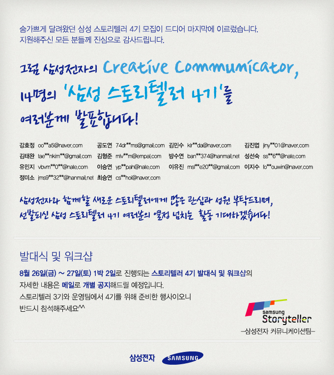 숨가쁘게 달려왔던 삼성 스토리델러 4기 모집이 드디어 마지막에 이르렀습니다. 지원해주신 모든 분들께 진심으로 감사드립니다. 그럼 삼성전자의 creative communicator, 14명의 '삼성 스토리텔러4기'를 여러분께 발표합니다! , 삼성전자와 함께할 새로운 스토리델러에게 많은 관심과 성원 부탁드리며, 선발되신 삼성 스토리텔러 4기 여러분의 열정 넘치는 활동 기대하겠습니다!