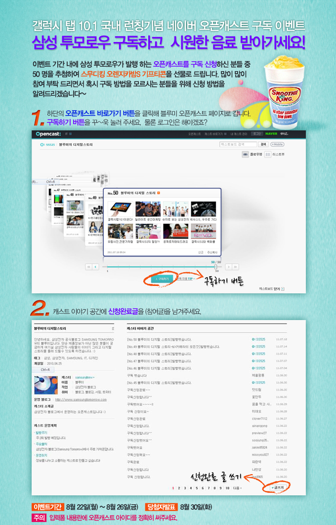 갤럭시 탭 10.1국내 런칭기념 네이버 오픈캐스트 구독 이벤트 삼성투모로우 구독하고 시원한 음료 받아게세요! 이벤트 기간 내에 삼성 투모로우가 발행하는 오픈캐스트를 구독신청하신 분들 중 50명을 추첨하여 스무디킹 오렌지카밤s 기프티콘을 선물로 드립니다. 많이 많이 참여부탁 드리면서 혹시 구독 방법을 모르시는 분들을 위해 신청 방법을 알려드리겠습니다~ 1. 하단의 오픈캐스트 바로가기 버튼을 클릭해 블루미 오픈캐스트 페이지로 답니다. 구독하기 버튼으 꾸~욱 눌러 주세요. 물론 로그인은 해야겠죠? 2. 캐스트 이야기 공간에 신청완료글을 (참여글)을 남겨주세요. 