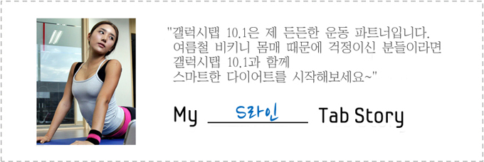 갤럭시탭 10.1은 제 든든한 운동 파트너입니다. 여름철 비키니 몸매 때문에 걱정이신 분들이라면 갤럭시탭 10.1과 함께 스마트한 다이어트를 시작해보세요~ my s라인 tab story