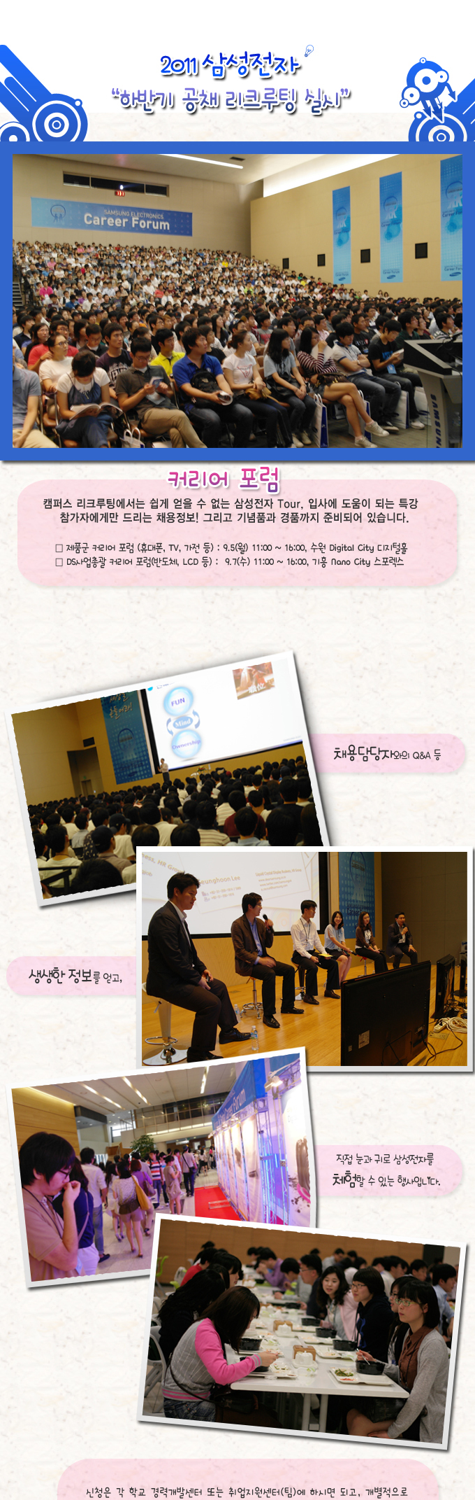 2011삼성전자 "하반기 공채 리크루팅 실시", 커리어포럼 캠퍼스 리크루팅에서는 쉽게 얻을 수 없는 삼성전자 TOUR, 입사에 도움이 되는 특강 참가자에게만 드리고 채용정보! 그리고 기념품과 경품까지 준비되어 있습니다., 채용담당자와의 Q&A 등, 생생한 정보를 얻고, 직접 눈과 귀로 삼성전자를 체험할 수 있는 행사입니다., 신청은 각 학교 경력개발센터 또는 취업지원센터(팀)에 하시면 되고, 개별적으로 신청하실 경우에는 온라인에서 하시면 됩니다. 온라인 신청은 선착순입니다. 많은 참가 바랍니다.