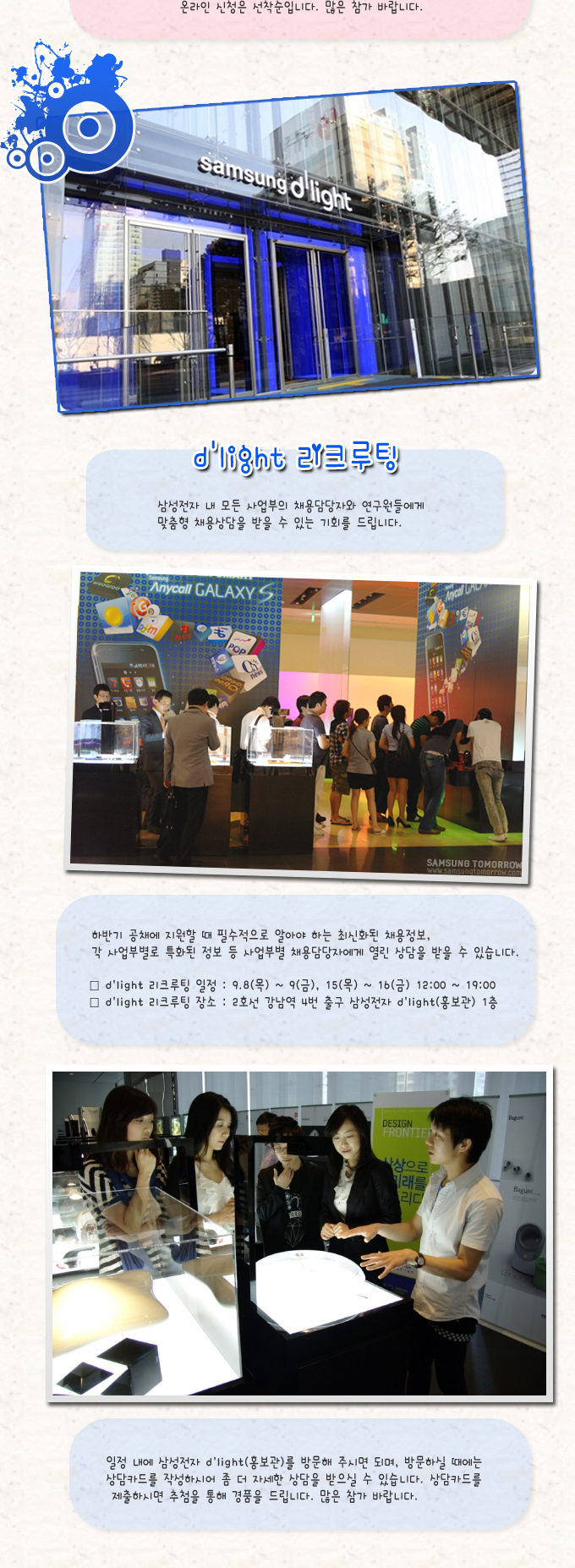 dlight 리크루팅 삼성전자 내 모든 사업부의 채용담당자와 연구원들에게 맞춤형 채용상담을 받을 수 있는 기회를 드립니다., 하반기 공채에 지원할 때 필수적으로 알아야 하는 최신화된 채용정보, 각 사업부별로 특화된 정보 등 사업부별 채용담당자에게 열린 상담을 받을 수 있습니다. 일정 내에 삼성전자 dlight(홍보관)를 방문해 주시면 되며, 방문하실 때에는 상담카드를 작성하시어 좀 더 자세한 상담을 받으실 수 있습니다. 상담카드를 제출하시면 추첨을 통해 경품을 드립니다. 많은 참가 바랍니다.