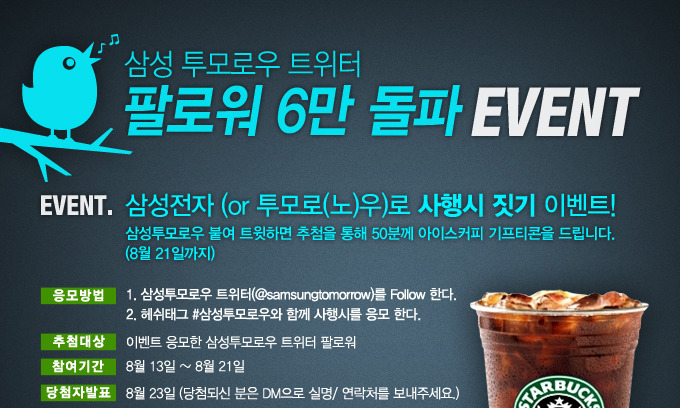 삼성투모로우 트위터 팔로워 6만돌파 이벤트 삼성전자 혹은 투모로노우 로 사행시 짓기 이벤트 삼성투모로우 붙여 트윗하면 추첨을 통해 50분께 아이스커피 기프티콘을 드립니다. 8월 21일까지 이벤트 참여하기 이벤트 참여해주신 팔로워 중 50명에게 추첨을 통해 스타벅스 아이스커피 기프티콘을 드립니다.
