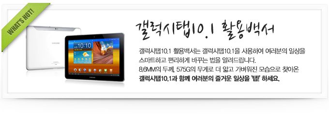 갤럭시탭 10.1 활용백서 갤럭시 활용백서는 갤럭시탭 10.1 을 사용하여 여러분의 일상을 스마트하고 편리하게 바꾸는 법을 알려드립닏. 8.6MM의 두께 575G의 무게로 더 얇고 가벼워진 모습으로 찾아온 갤럭시탭 10.1과 함께 여러분의 즐거운 일상을 '탭!'하세요.