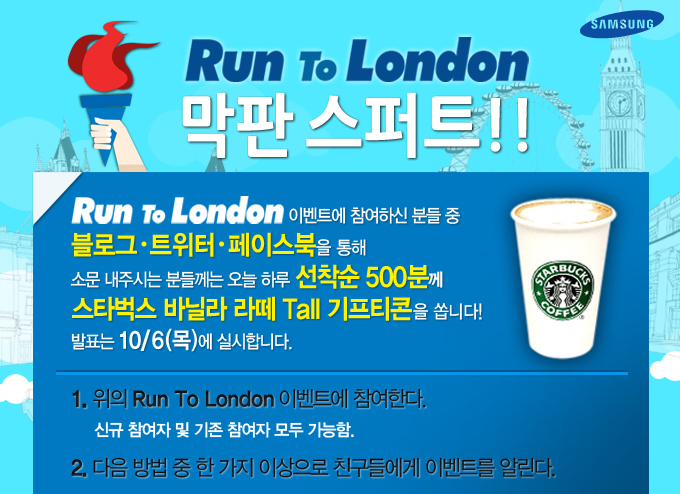 Run To London 막판 스퍼트!! Run To London 이벤트에 참여하신 분들 중 블로그 트위터 페이스북을 통해 소문내주시는 분들께는 오늘 하루 선착순 500분께 스타벅스 바닐라 라뗴 톨 기프티콘을 쏩니다!! 발표는 10/6 목에 실시합니다.