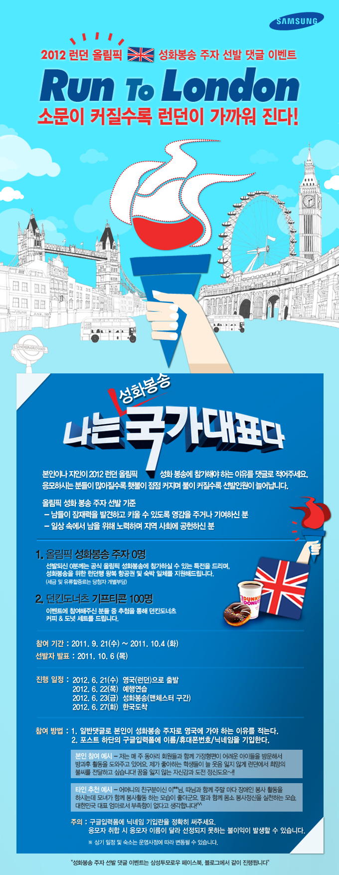 2012 런던 올림픽 성화봉송 주자 선발 댓글 이벤트 Run To London 소문이 커질수록 런던이 가까워 진다! 나는 성화봉송 국가대표다. 본인이나 지인이 2012 런던 올림픽 성화봉송에 참가해야 하는 이유를 댓글로 적어주세요. 응모하시는 분들이 많아 질수록 횃불이 점점 커지며 불이 커질수록 선발인원이 늘어납니다. 올림픽 성화봉송 주자 선발기준. 남들이 잠재력을 발견하고 키울 수 있도록 영감을 주거나 기여하신 분 일상 속에서 남을 위해 노력하며 지역사회에 공헌하신 분