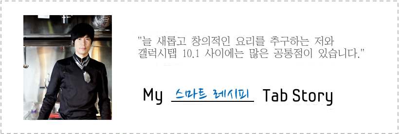 늘 새롭고 창의적인 요리를 추구하는 저와 갤럭시탭 10.1 사이에는 많은 공통점이 있습니다. my 스마트 레시피 Tab story