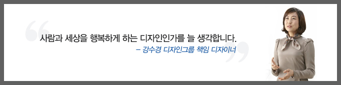 사람과 세상을 행복하게 하는 디자인인가를 늘 생각합니다. - 강수경 디자인그룹 책임 디자이너