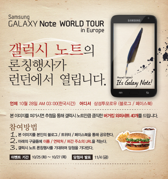 갤럭시 노트의 론칭행사가 런던에서 열립니다. 본 이미지를 퍼가시면 추첨을 통해 갤럭시 노트만큼 큼직한 버거킹 와퍼세트 40개를 드립니다. 참여방법1. 본 이미지를 본인의 블로그/트위터/페이스북을 통해 공유한다. 2. 아래의 구글폼에 이름/연락처/퍼간 주소의 URL을 적는다. 3. 갤럭시 노트 론칭행사를 기대하며 당첨을 기다린다.