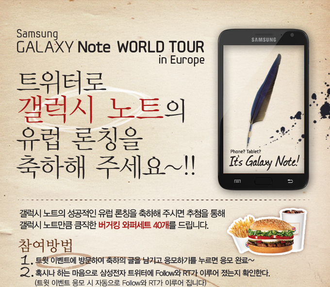 트위터로 갤럭시 노트의 유럽 론칭을 축하해 주세요~!!, 갤럭시 노트의 성공적인 유럽 론칭을 축하해 주시면 추첨을 통해 갤럭시 노트만큼 큼직한 버거킹 와퍼세트 40개를 드립니다. 참여방법 1. 트윗 이벤트에 방문하여 축하의 글을 남기고 응모하기를 누르면 응모 완료~ 2. 혹시나 하는 마음으로 삼성전자 트위터에 follow와 rt가 이루어 졌는지 확인한다. 
