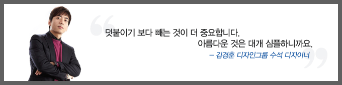 덧붙이기 보다 빼는 것이 더 중요합니다. 아름다운 것은 대개 심플하니까요. -김경훈 디자인그룹 수석 디자이너