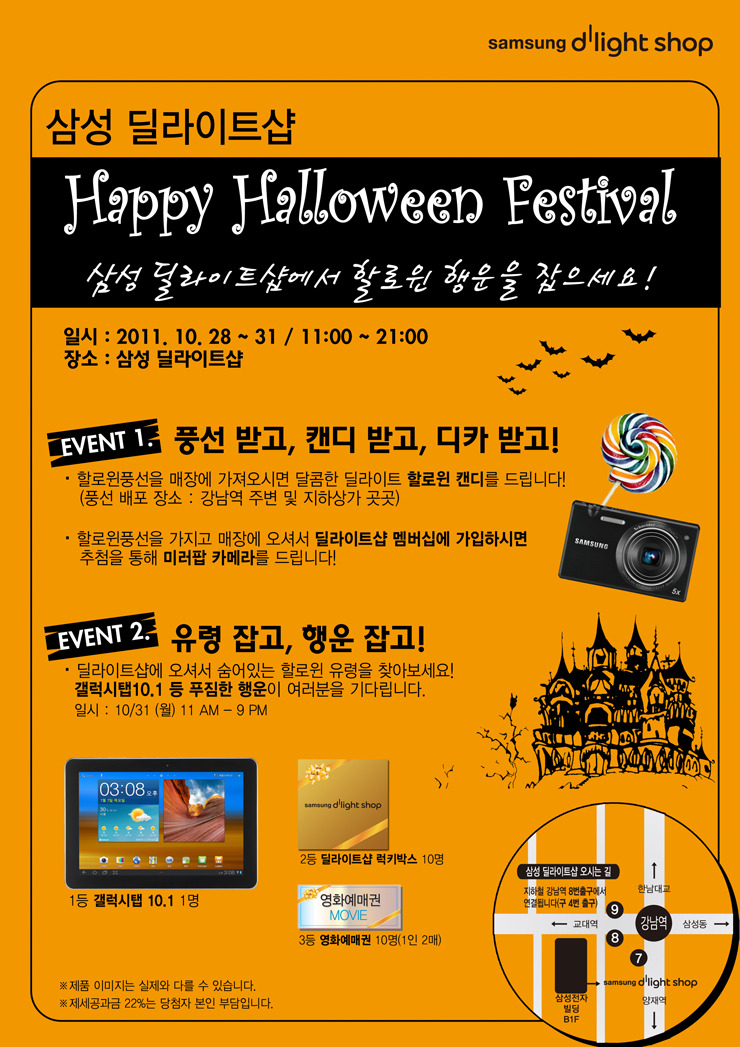 삼성 딜라이트샵 Happy Halloween Festival 삼성 딜라이트샵에서 할로윈 행운을 잡으세요! event 1. 풍선받고, 캔디 받고 ,디카 받고! 할로윈 풍선을 매장에 가져오시면 달콤한 딜라이트 할로윈캔디를 드립니다! 할로윈풍선을 가지고 매장에 오셔서 딜라이트샵 멤버십에 가입하시면 추첨을 통해 미러팜 카메라를 드립니다! evet2. 유령 잡고 행운 잡고! 딜라이트샵에 오셔서 숨어있는 할로윈 유령을 찾아보세요! 갤럭시탭 10.1 푸짐한 행운이 여러분을 기다립니다. 