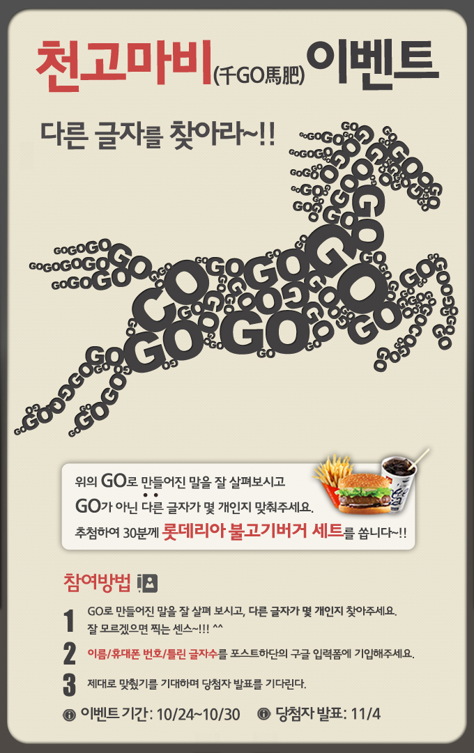 천고마비 이벤트 다른 글자를 찾아라~! 위의 GO로 만들어진 말을 잘 사려보시고 GO가 아닌 다른 글자가 몇 개인지 맞춰주세요. 추첨하여 30분께 롯데리아 불고기 버거 세트를 쏩니다~! 참여방법 1. GO로 만들어진 말을 잘 살펴보시고, 다른 글자가 몇 개인지 찾아주세요. 잘 모르겠으면 찍는 센스~!!!!^^ 2. 이름 휴대폰 번호 틀린글자수를 포스트하단의 구글 입력폼에 기입해주세요. 제대로 맞췄기를 기대하며 당첨자 발표를 기다린다. 이벤트 기간 10/24~10/30. 당첨자 발표 11/4