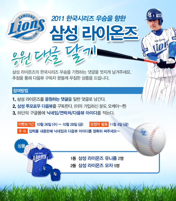 2011 한국 시리즈 우승을 향한 삼성 라이온즈 응원댓글 달기 삼성라이온즈으 한국시리즈 우승을 기원하는 댓글을 멋지게 남겨주세요. 추첨을 통해 다음뷰 구독자 분들께 푸짐한 상품을 드립니다. 참여방법 1. 삼성라이온즈를 응원하는 댓글을 일반 댓글로 남긴다. 2. 삼성 투모로우 다음뷰를 구독한다. (이미 가입하신 분도 오케이~!!!) 3. 하단의 구글폼에 닉네임/연락처/다음뷰 아이디를 적는다.