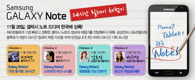 samsung GALAXY Note 24시간 릴레이 체험기, 11월 28일, 갤럭시 노트 드디어 한국에 상륙!, 여러분들에게 가장 빠르고 정확한 갤럭시 노트의 정보와 체험기를 전달해주기 위해 삼성전자 스토리텔러와 블루로거 4명이 24시간 릴레이 체험 미션을 부여 받았습니다! 4인 4색의 24시간 기획 포스팅! mission1 11월29일 (화) 씨디맨 블루로거 1기 , mission2 카이 블루로거2기.mission3 강효정 삼성스토리텔러4기 ,mission4 방수연 스토리텔러4기