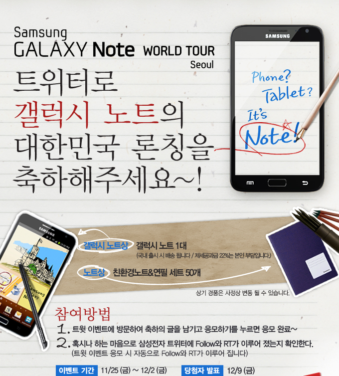 삼성 갤럭시 노트 월드 투어 서울, 트위터로 갤럭시 노트의 대한민국 론칭을 축하해주세요~! 갤럭시노트상 갤럭시 노트 1대, 노트상 친환경 노트 & 연필 세트 50개, 참여방법 1. 트윗 이벤트에 방문하여 축하의 글을 남기고 응모하기를 누르면 응모완료~ 2. 혹시나 하는 마음으로 삼성전자 트위터에 팔로우와 RT가 이루어 졌는지 확인한다. 